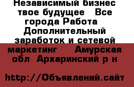 Независимый бизнес-твое будущее - Все города Работа » Дополнительный заработок и сетевой маркетинг   . Амурская обл.,Архаринский р-н